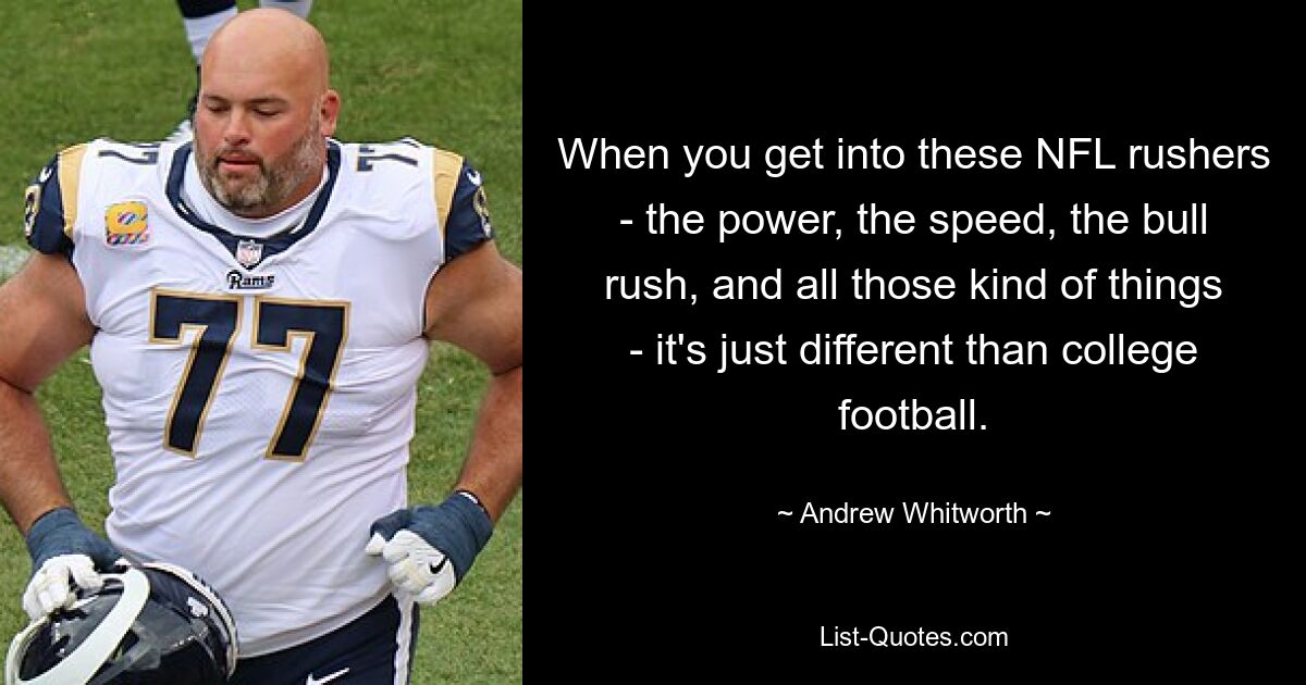 When you get into these NFL rushers - the power, the speed, the bull rush, and all those kind of things - it's just different than college football. — © Andrew Whitworth