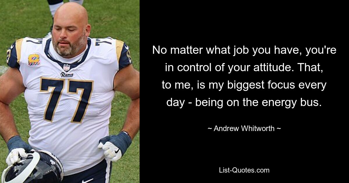 No matter what job you have, you're in control of your attitude. That, to me, is my biggest focus every day - being on the energy bus. — © Andrew Whitworth