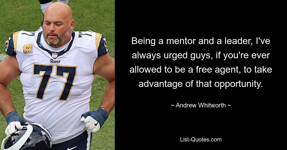 Being a mentor and a leader, I've always urged guys, if you're ever allowed to be a free agent, to take advantage of that opportunity. — © Andrew Whitworth