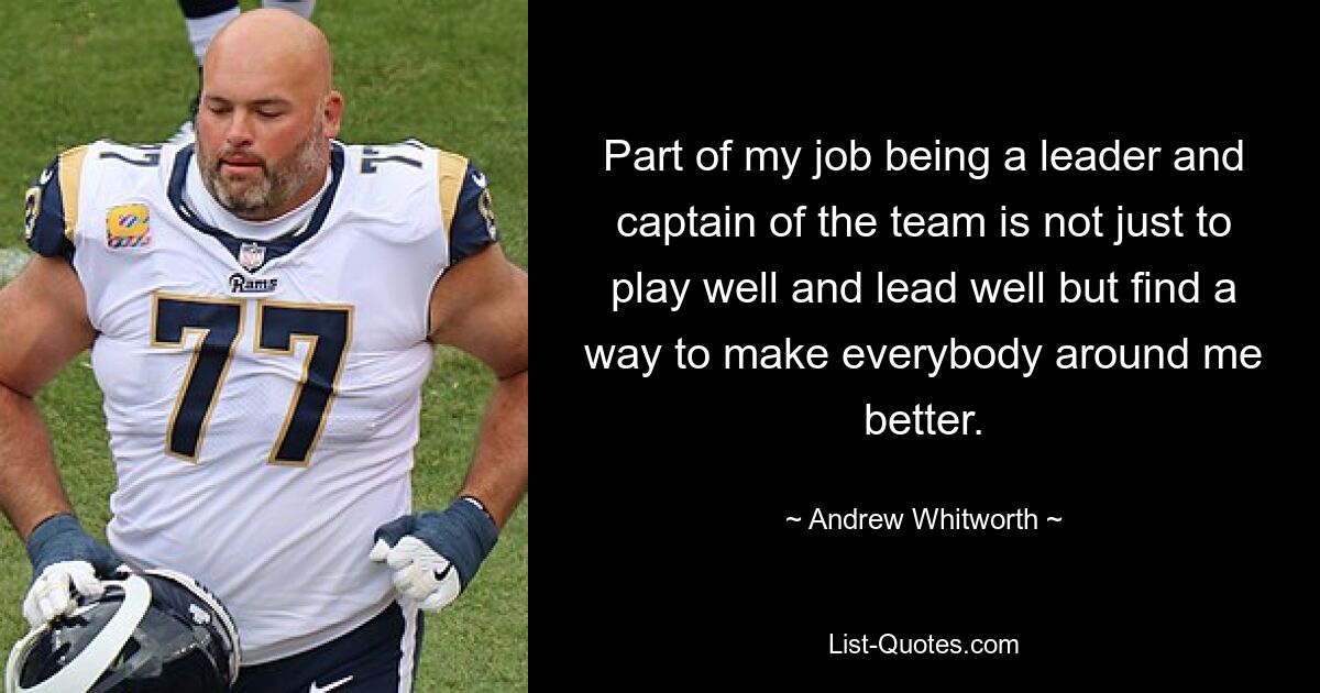 Part of my job being a leader and captain of the team is not just to play well and lead well but find a way to make everybody around me better. — © Andrew Whitworth