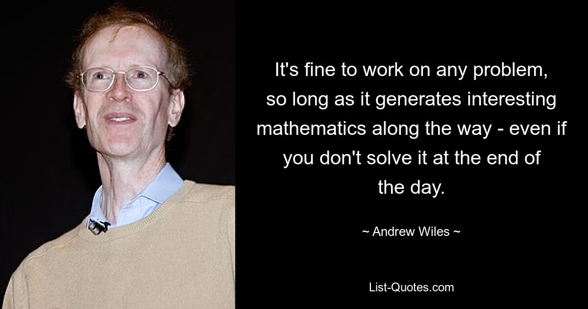 It's fine to work on any problem, so long as it generates interesting mathematics along the way - even if you don't solve it at the end of the day. — © Andrew Wiles