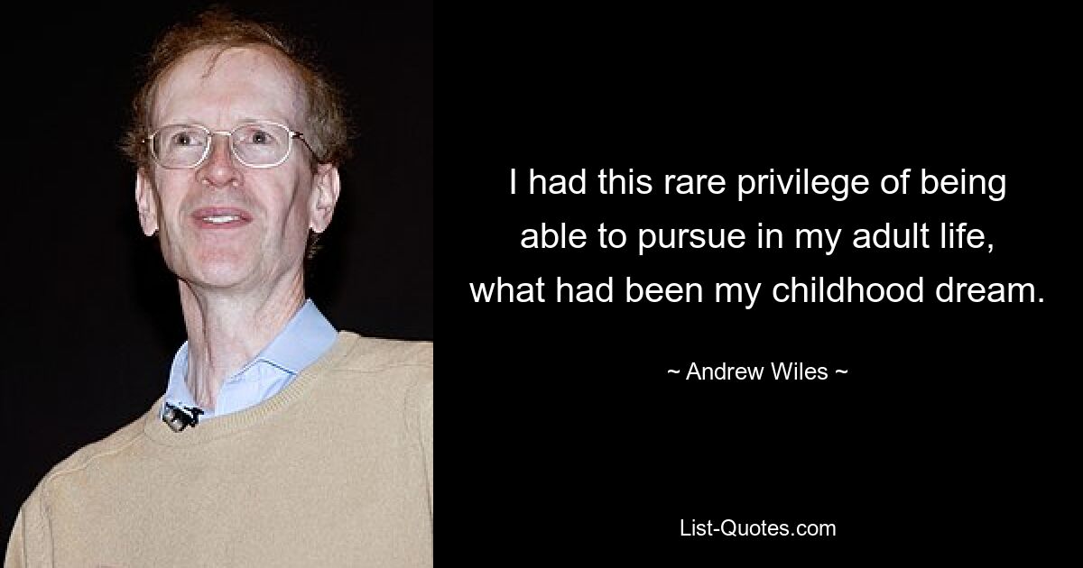 I had this rare privilege of being able to pursue in my adult life, what had been my childhood dream. — © Andrew Wiles