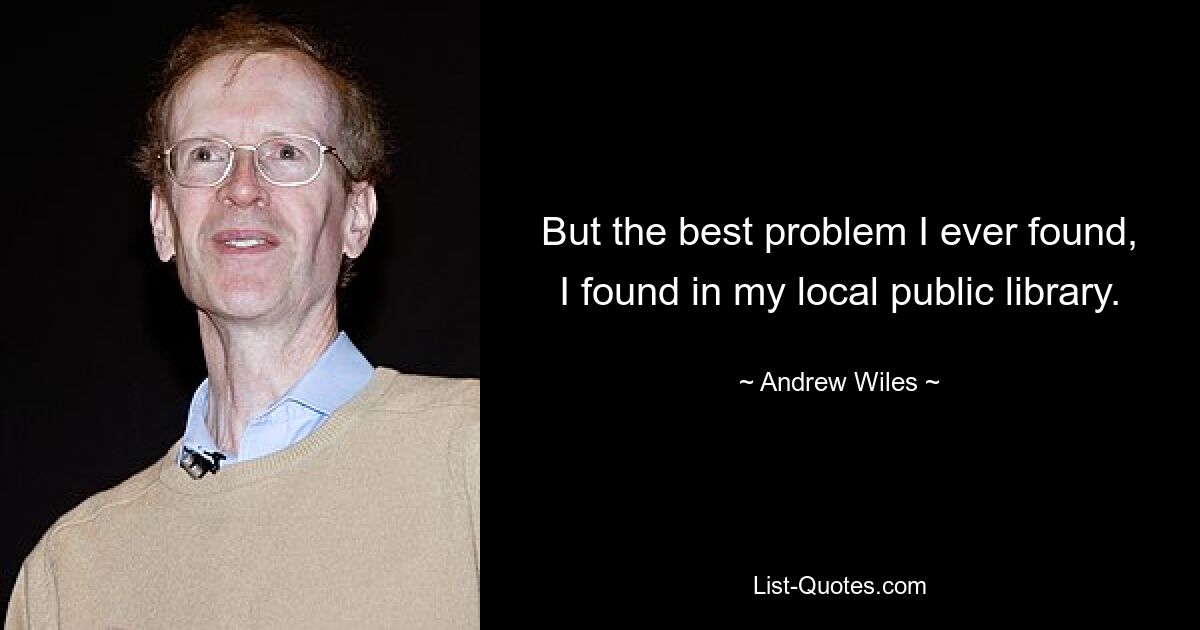 But the best problem I ever found, I found in my local public library. — © Andrew Wiles