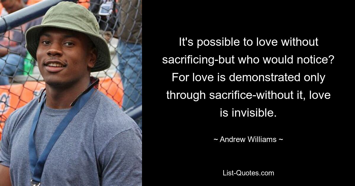 It's possible to love without sacrificing-but who would notice? For love is demonstrated only through sacrifice-without it, love is invisible. — © Andrew Williams