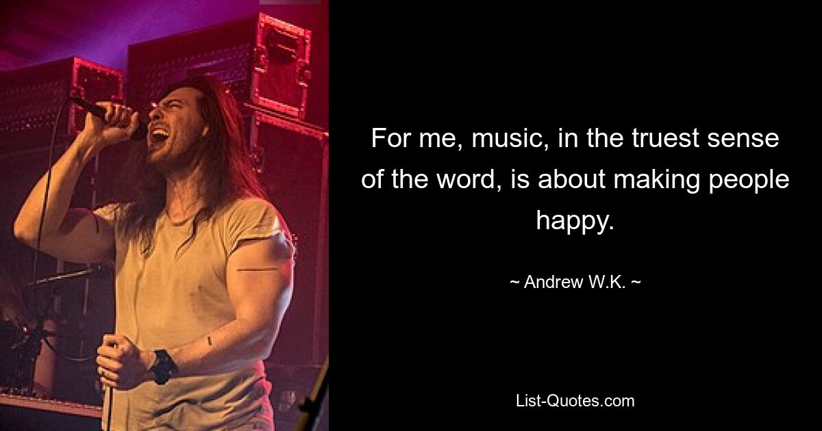 For me, music, in the truest sense of the word, is about making people happy. — © Andrew W.K.