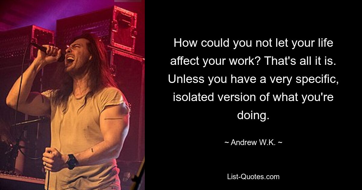 How could you not let your life affect your work? That's all it is. Unless you have a very specific, isolated version of what you're doing. — © Andrew W.K.