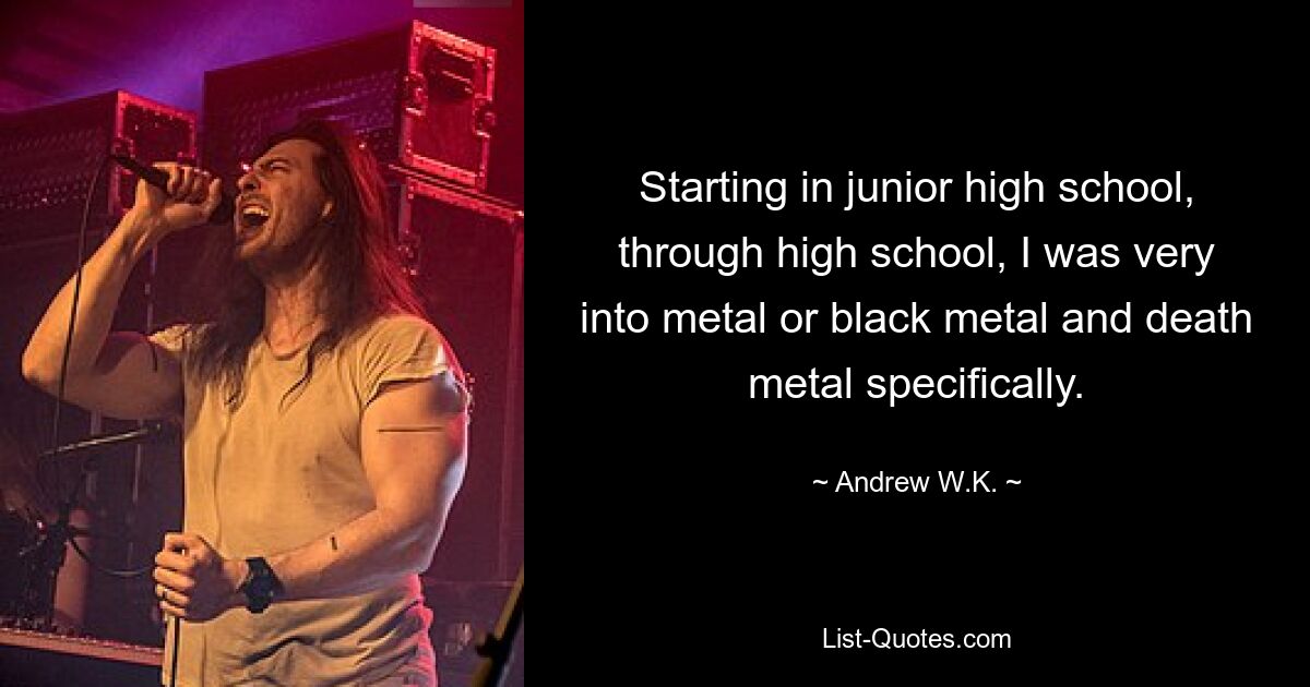 Starting in junior high school, through high school, I was very into metal or black metal and death metal specifically. — © Andrew W.K.