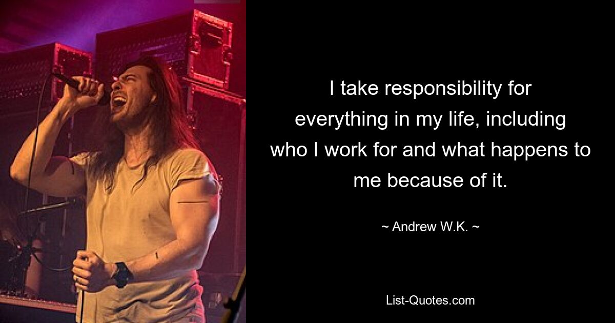 I take responsibility for everything in my life, including who I work for and what happens to me because of it. — © Andrew W.K.