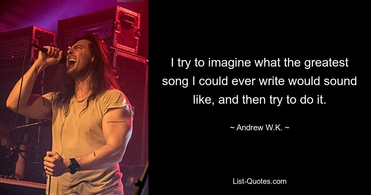 I try to imagine what the greatest song I could ever write would sound like, and then try to do it. — © Andrew W.K.