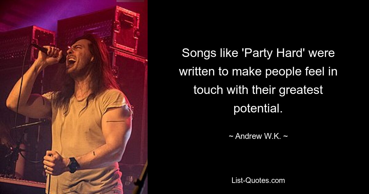 Songs like 'Party Hard' were written to make people feel in touch with their greatest potential. — © Andrew W.K.