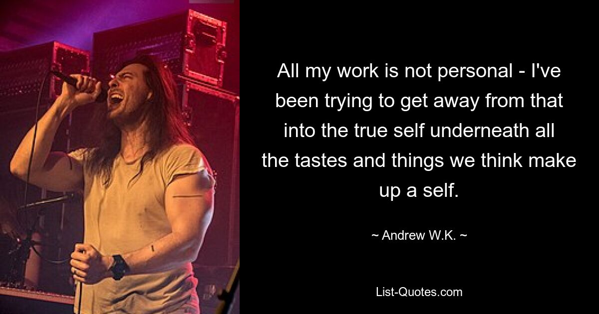 All my work is not personal - I've been trying to get away from that into the true self underneath all the tastes and things we think make up a self. — © Andrew W.K.