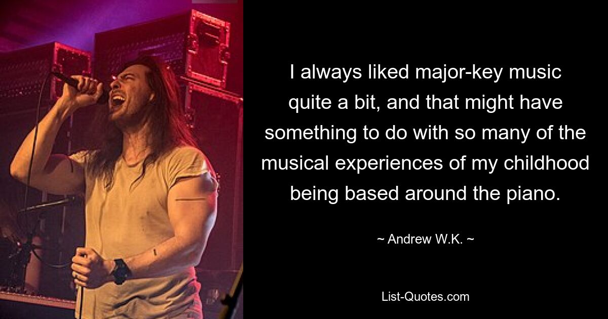 I always liked major-key music quite a bit, and that might have something to do with so many of the musical experiences of my childhood being based around the piano. — © Andrew W.K.