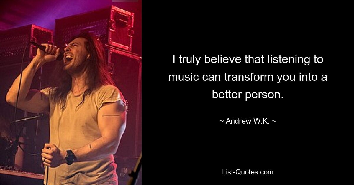 I truly believe that listening to music can transform you into a better person. — © Andrew W.K.