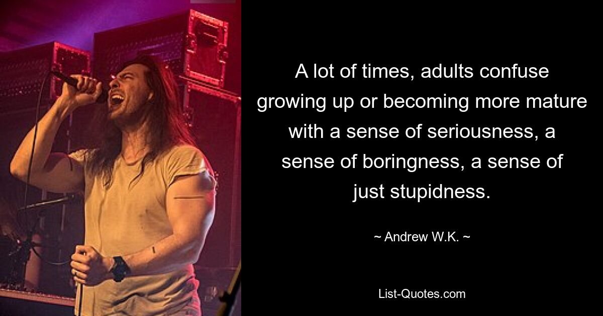 A lot of times, adults confuse growing up or becoming more mature with a sense of seriousness, a sense of boringness, a sense of just stupidness. — © Andrew W.K.