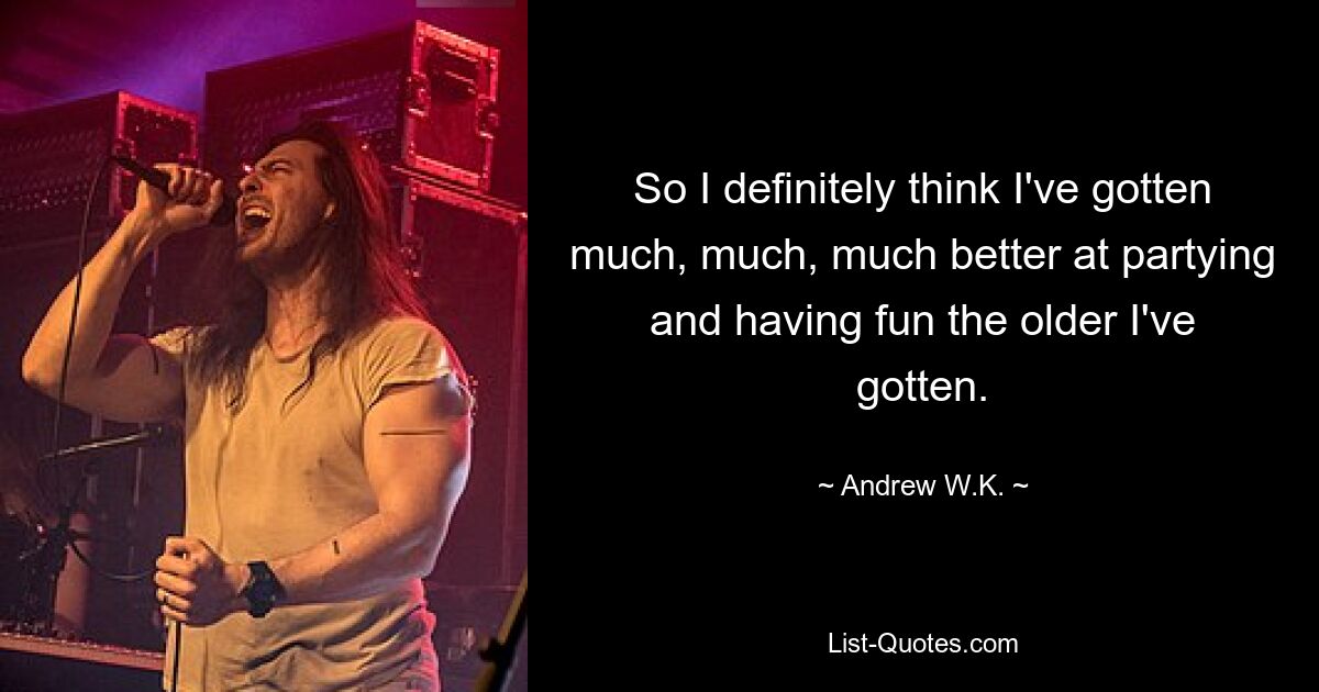 So I definitely think I've gotten much, much, much better at partying and having fun the older I've gotten. — © Andrew W.K.