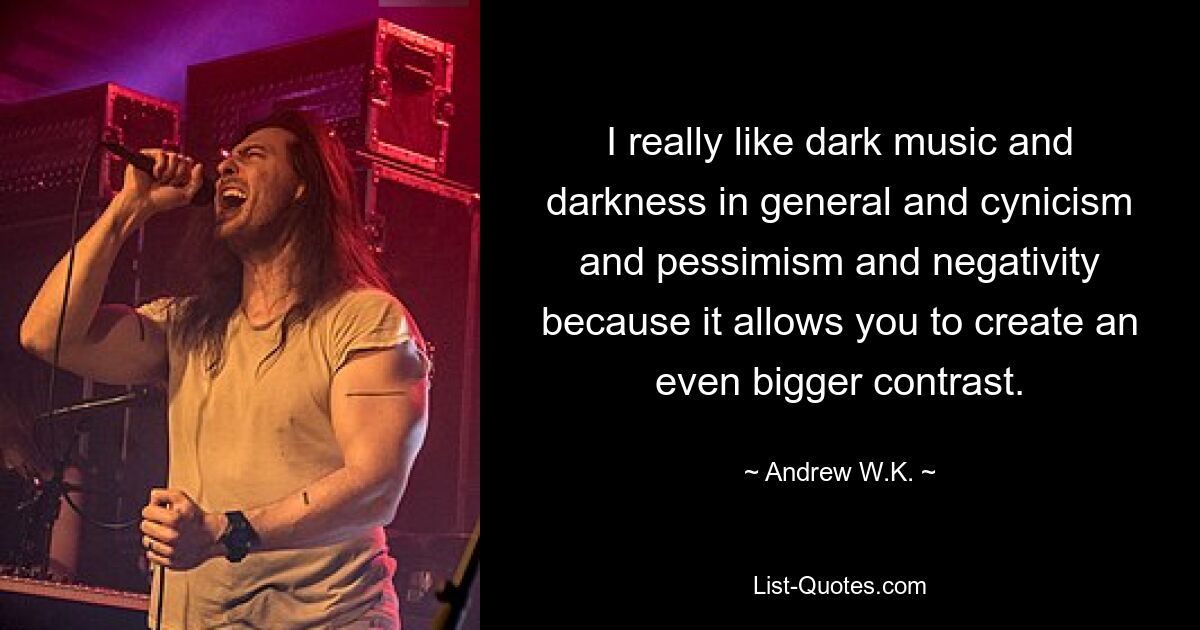 I really like dark music and darkness in general and cynicism and pessimism and negativity because it allows you to create an even bigger contrast. — © Andrew W.K.