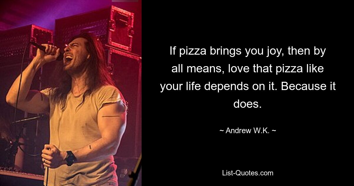 If pizza brings you joy, then by all means, love that pizza like your life depends on it. Because it does. — © Andrew W.K.