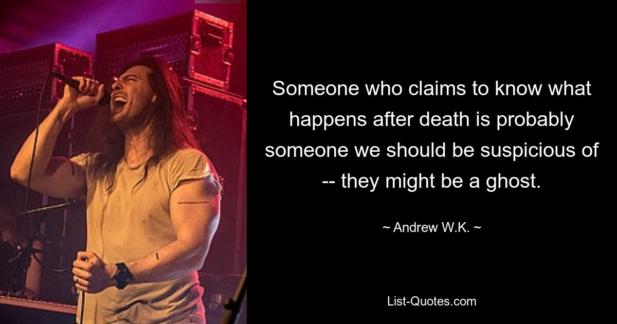 Someone who claims to know what happens after death is probably someone we should be suspicious of -- they might be a ghost. — © Andrew W.K.