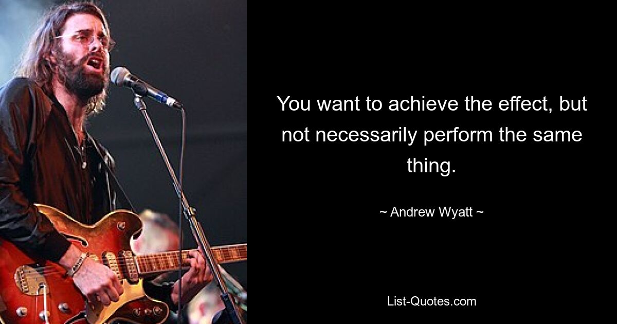 You want to achieve the effect, but not necessarily perform the same thing. — © Andrew Wyatt