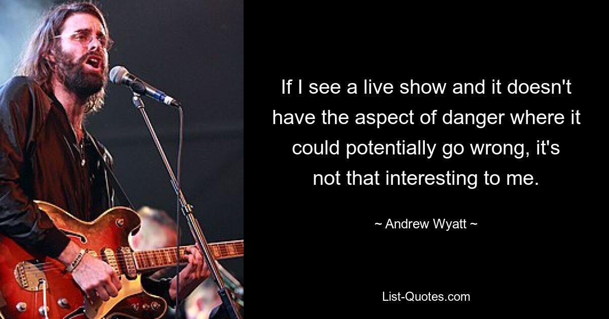 If I see a live show and it doesn't have the aspect of danger where it could potentially go wrong, it's not that interesting to me. — © Andrew Wyatt