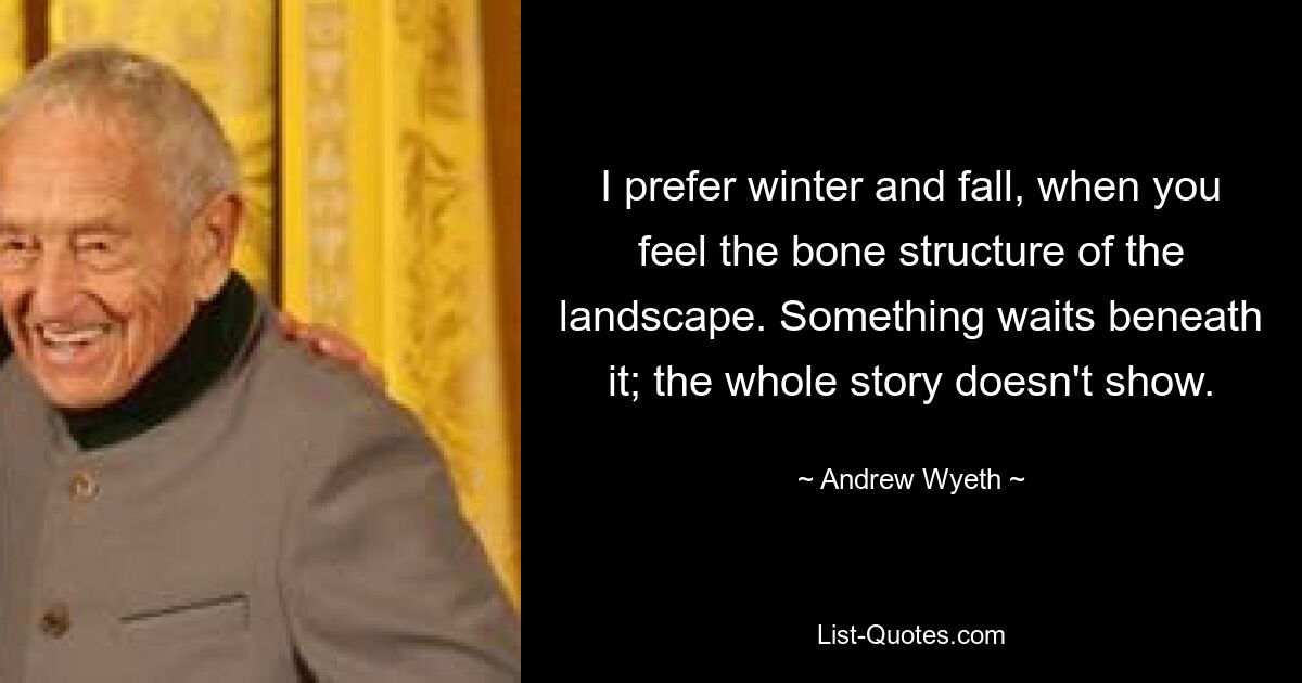 I prefer winter and fall, when you feel the bone structure of the landscape. Something waits beneath it; the whole story doesn't show. — © Andrew Wyeth