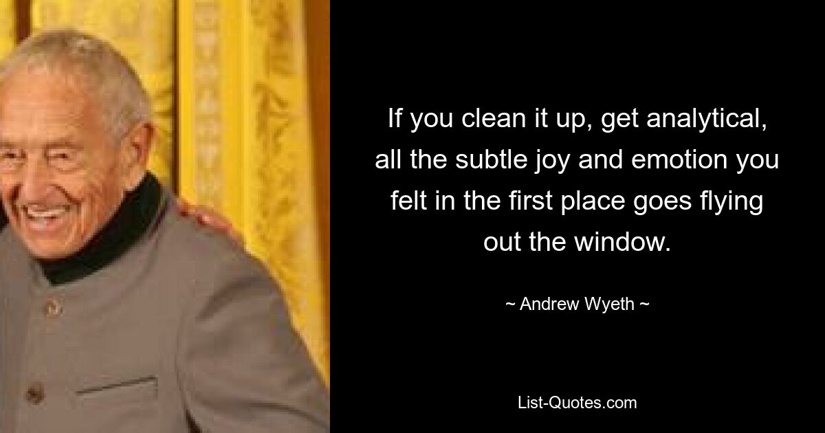 If you clean it up, get analytical, all the subtle joy and emotion you felt in the first place goes flying out the window. — © Andrew Wyeth