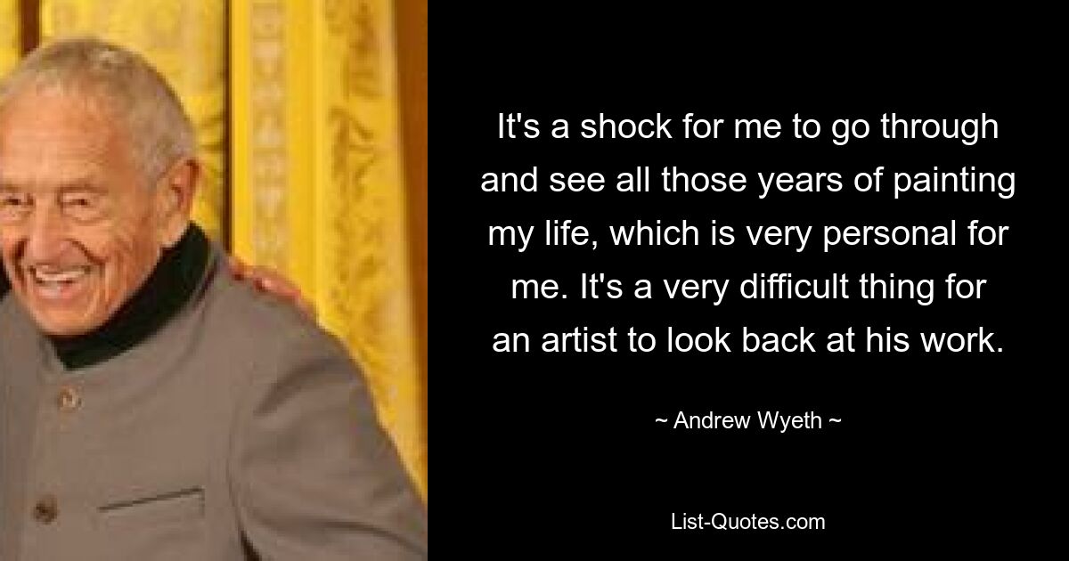 It's a shock for me to go through and see all those years of painting my life, which is very personal for me. It's a very difficult thing for an artist to look back at his work. — © Andrew Wyeth