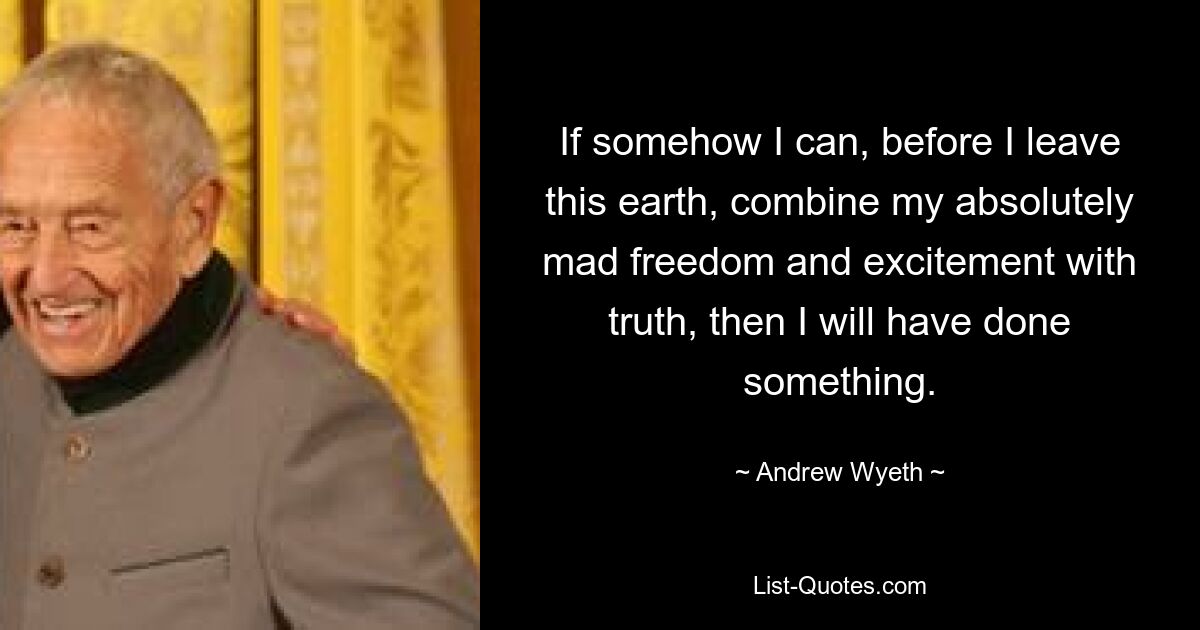 If somehow I can, before I leave this earth, combine my absolutely mad freedom and excitement with truth, then I will have done something. — © Andrew Wyeth