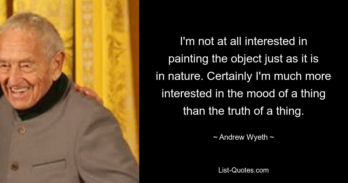 I'm not at all interested in painting the object just as it is in nature. Certainly I'm much more interested in the mood of a thing than the truth of a thing. — © Andrew Wyeth