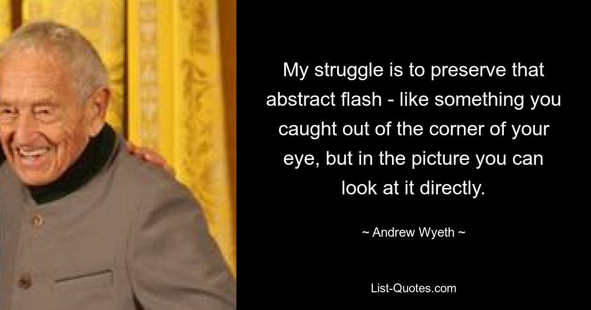 My struggle is to preserve that abstract flash - like something you caught out of the corner of your eye, but in the picture you can look at it directly. — © Andrew Wyeth