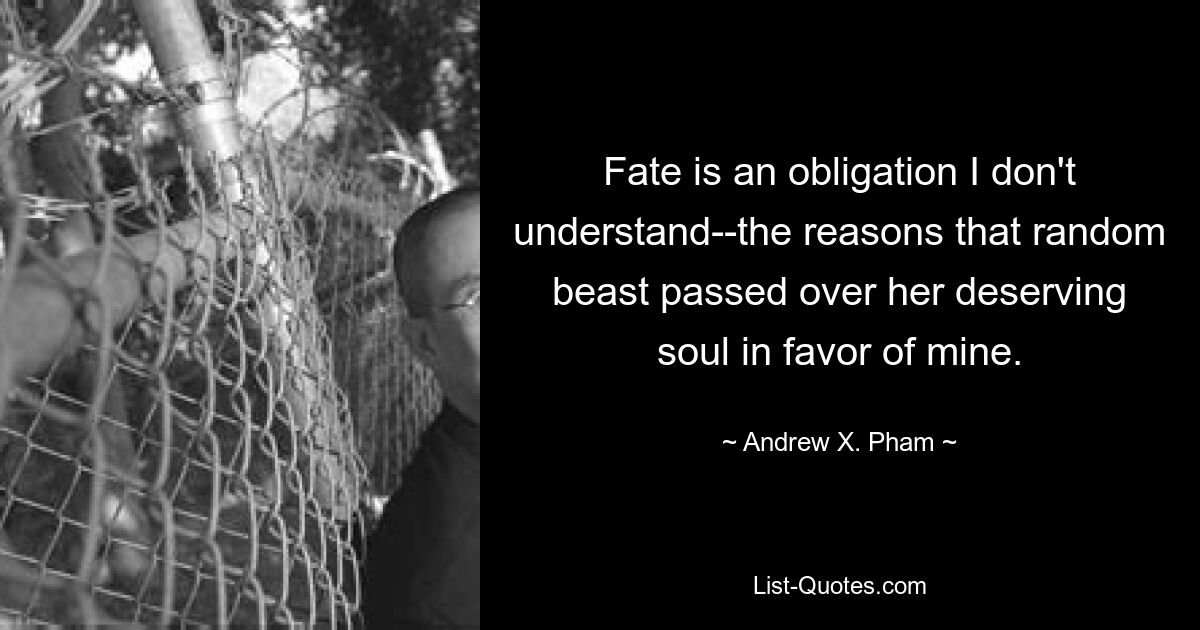 Fate is an obligation I don't understand--the reasons that random beast passed over her deserving soul in favor of mine. — © Andrew X. Pham