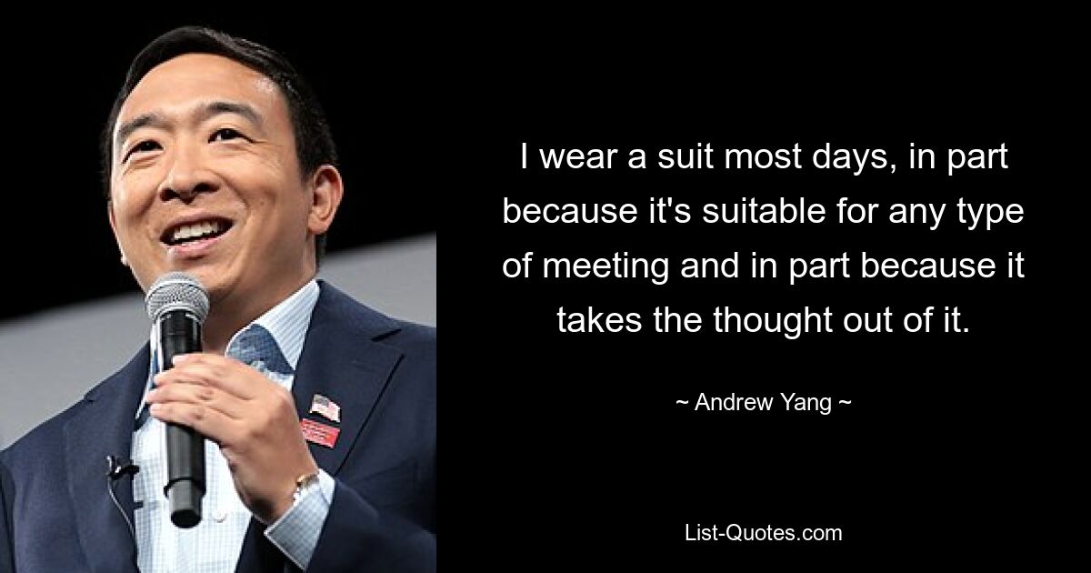 I wear a suit most days, in part because it's suitable for any type of meeting and in part because it takes the thought out of it. — © Andrew Yang