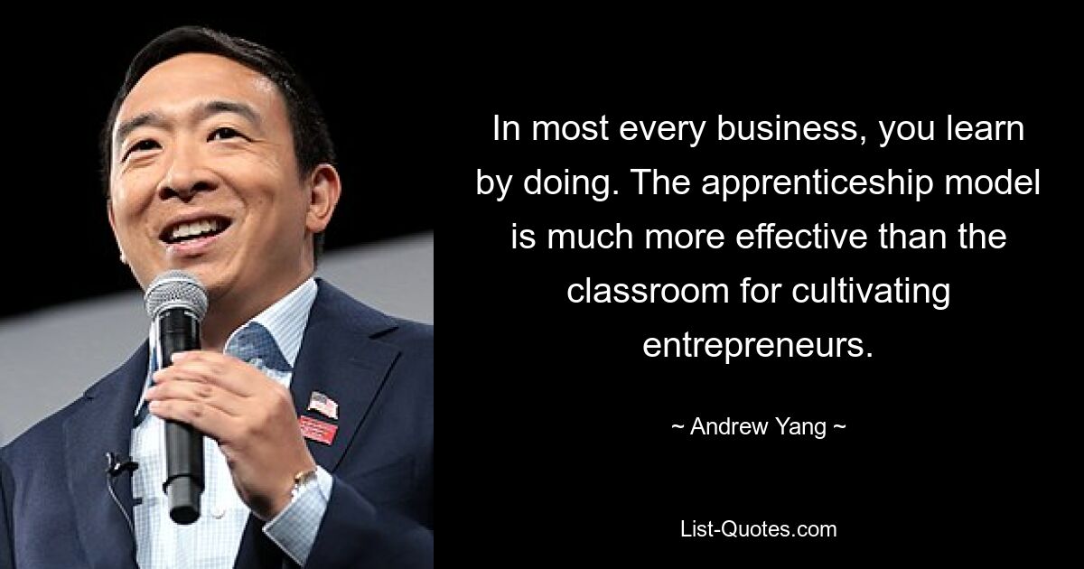 In most every business, you learn by doing. The apprenticeship model is much more effective than the classroom for cultivating entrepreneurs. — © Andrew Yang