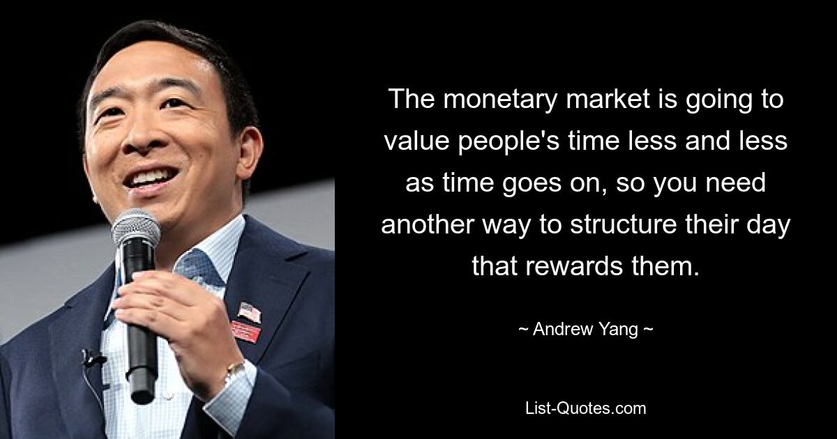 The monetary market is going to value people's time less and less as time goes on, so you need another way to structure their day that rewards them. — © Andrew Yang