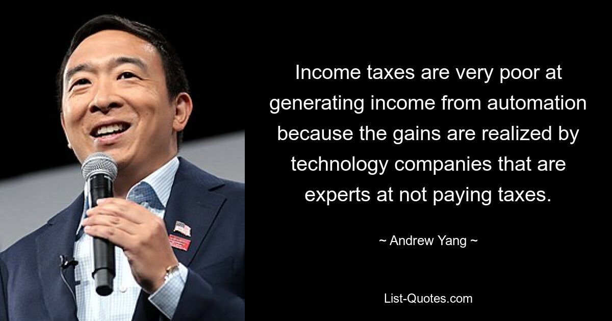 Income taxes are very poor at generating income from automation because the gains are realized by technology companies that are experts at not paying taxes. — © Andrew Yang