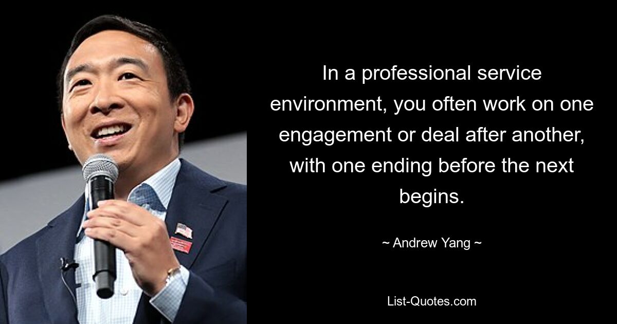 In a professional service environment, you often work on one engagement or deal after another, with one ending before the next begins. — © Andrew Yang