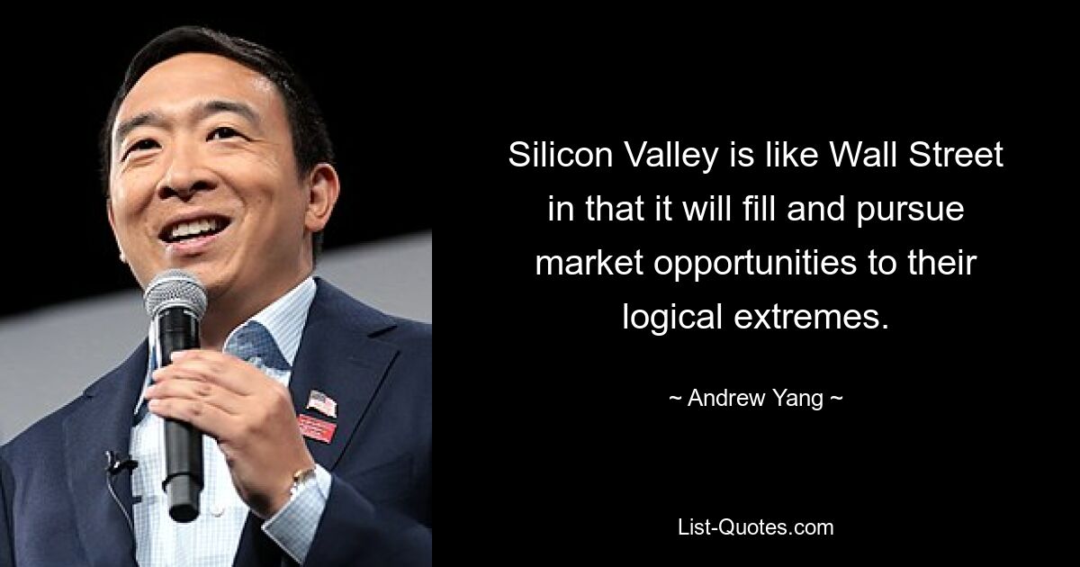 Silicon Valley is like Wall Street in that it will fill and pursue market opportunities to their logical extremes. — © Andrew Yang