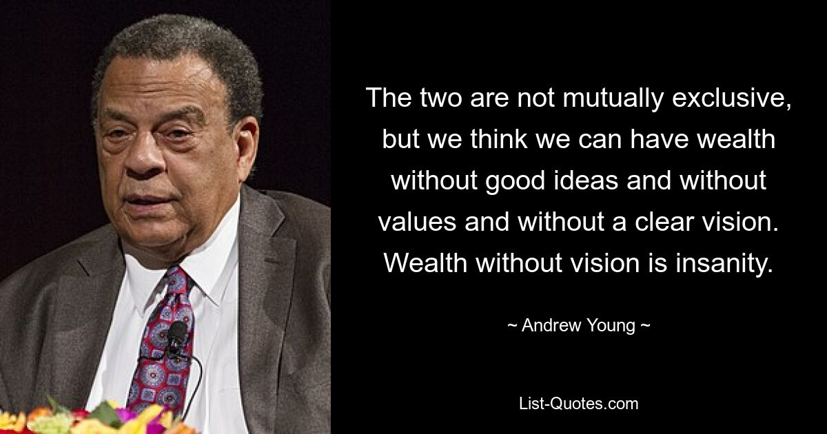 The two are not mutually exclusive, but we think we can have wealth without good ideas and without values and without a clear vision. Wealth without vision is insanity. — © Andrew Young