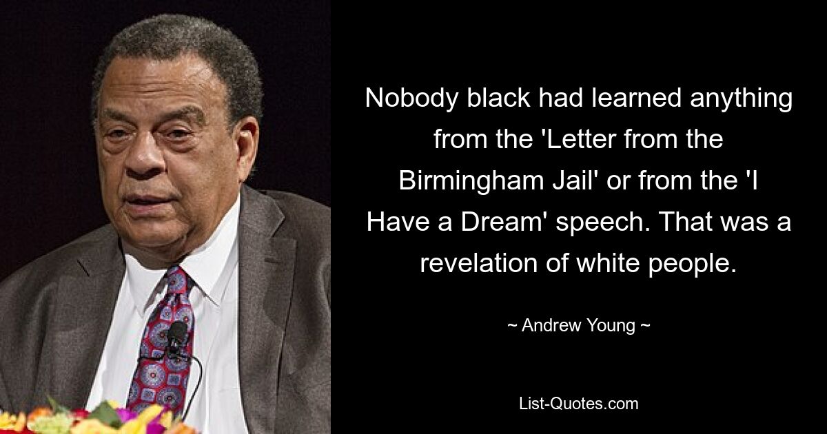 Nobody black had learned anything from the 'Letter from the Birmingham Jail' or from the 'I Have a Dream' speech. That was a revelation of white people. — © Andrew Young