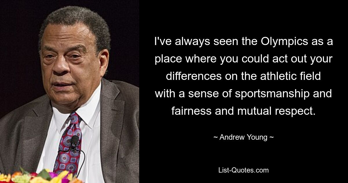 I've always seen the Olympics as a place where you could act out your differences on the athletic field with a sense of sportsmanship and fairness and mutual respect. — © Andrew Young