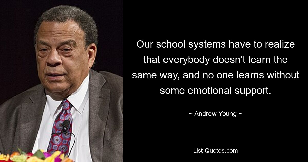 Our school systems have to realize that everybody doesn't learn the same way, and no one learns without some emotional support. — © Andrew Young