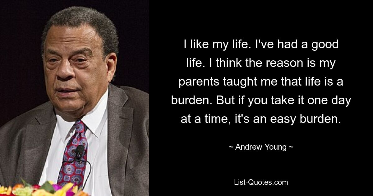 I like my life. I've had a good life. I think the reason is my parents taught me that life is a burden. But if you take it one day at a time, it's an easy burden. — © Andrew Young