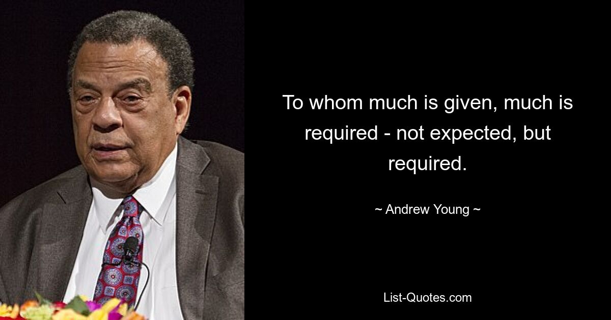 To whom much is given, much is required - not expected, but required. — © Andrew Young