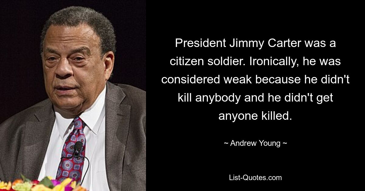 President Jimmy Carter was a citizen soldier. Ironically, he was considered weak because he didn't kill anybody and he didn't get anyone killed. — © Andrew Young