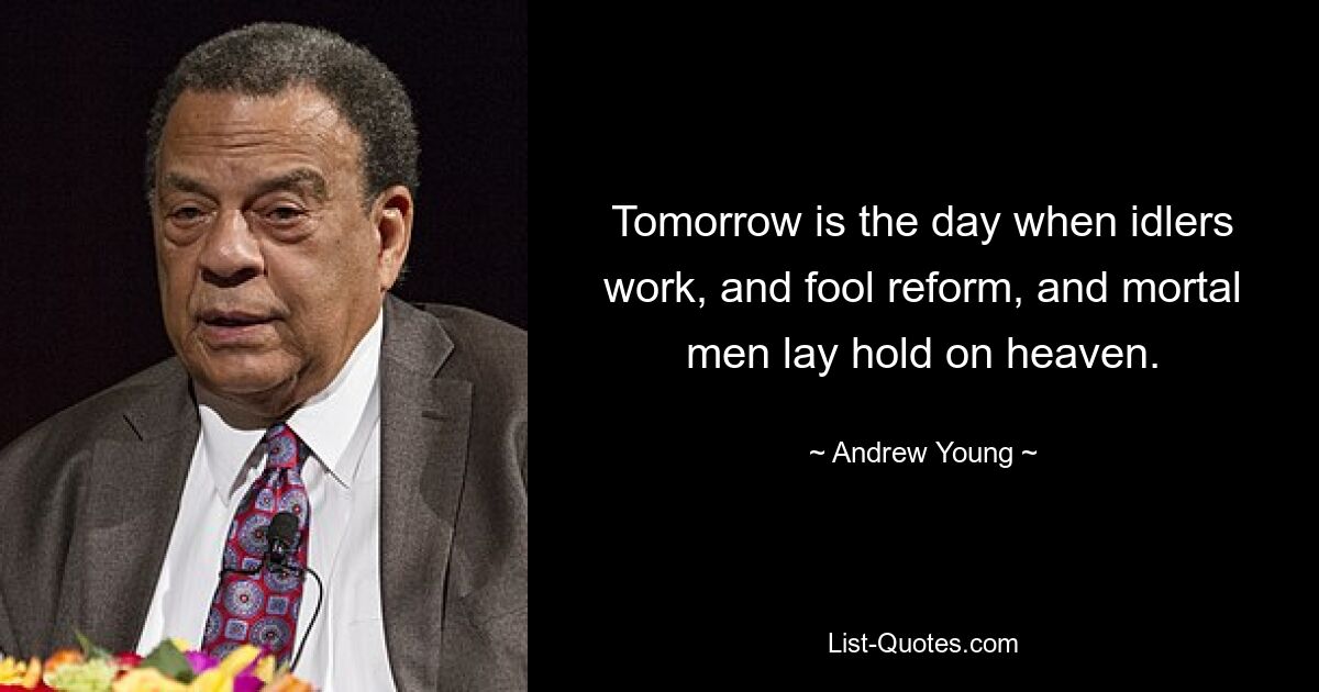 Tomorrow is the day when idlers work, and fool reform, and mortal men lay hold on heaven. — © Andrew Young