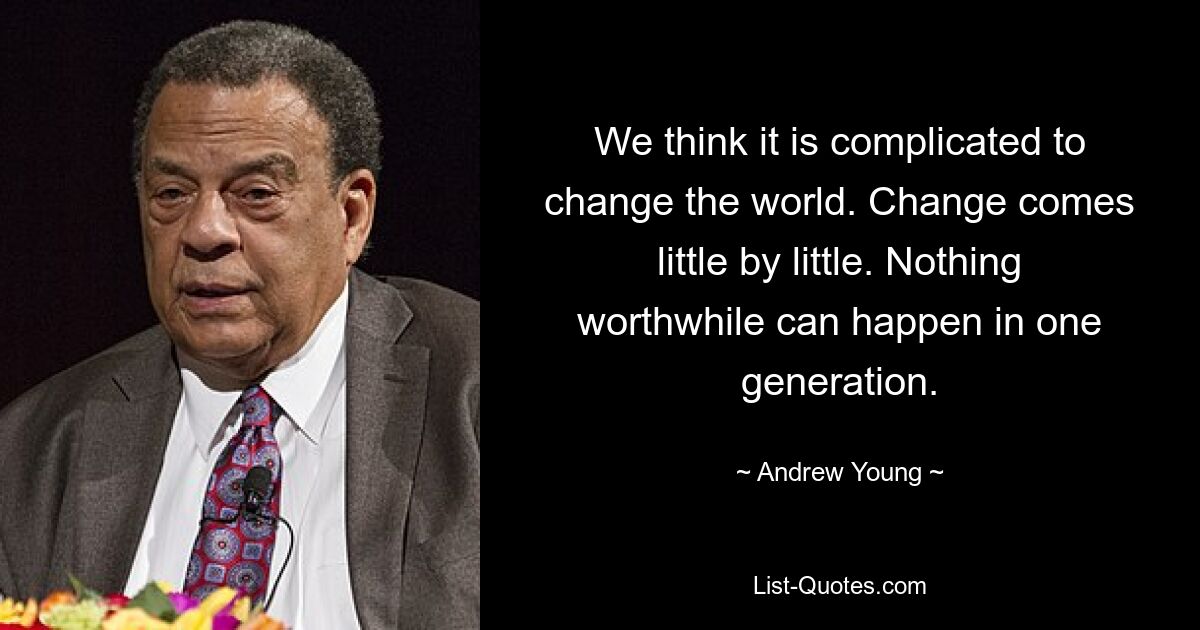 We think it is complicated to change the world. Change comes little by little. Nothing worthwhile can happen in one generation. — © Andrew Young