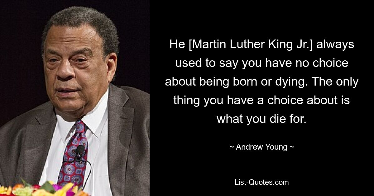 He [Martin Luther King Jr.] always used to say you have no choice about being born or dying. The only thing you have a choice about is what you die for. — © Andrew Young