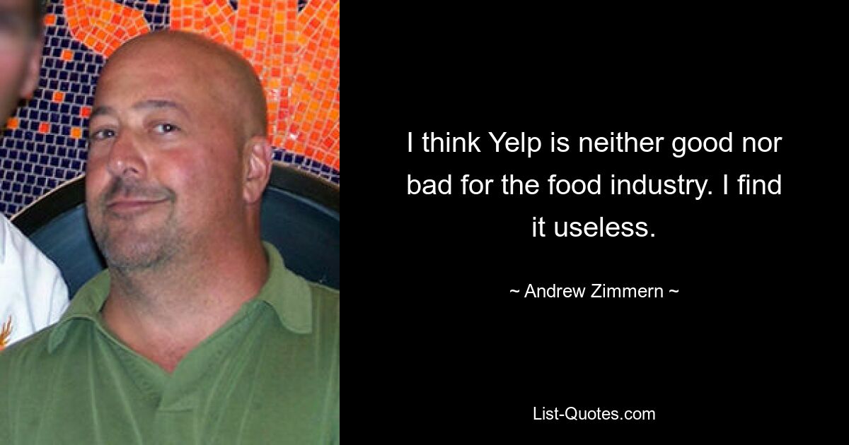 I think Yelp is neither good nor bad for the food industry. I find it useless. — © Andrew Zimmern