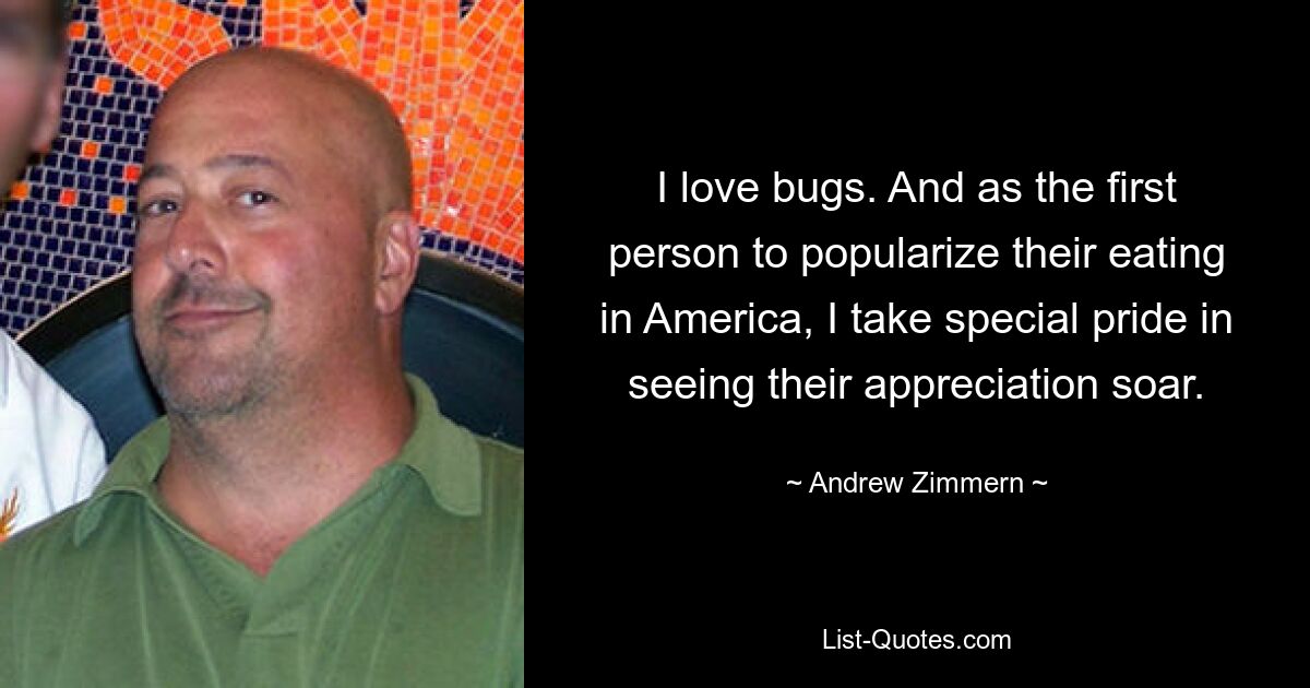 I love bugs. And as the first person to popularize their eating in America, I take special pride in seeing their appreciation soar. — © Andrew Zimmern