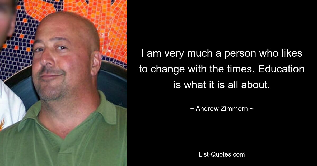 I am very much a person who likes to change with the times. Education is what it is all about. — © Andrew Zimmern